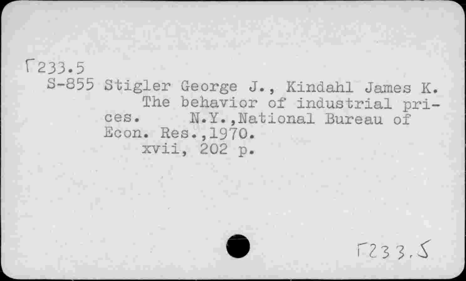 ﻿f233.5
S-855 Stigler George J., Kindahi James K.
The behavior of industrial prices.	N.Y.,National Bureau of
Econ. Res.,1970.
xvii, 202 p.